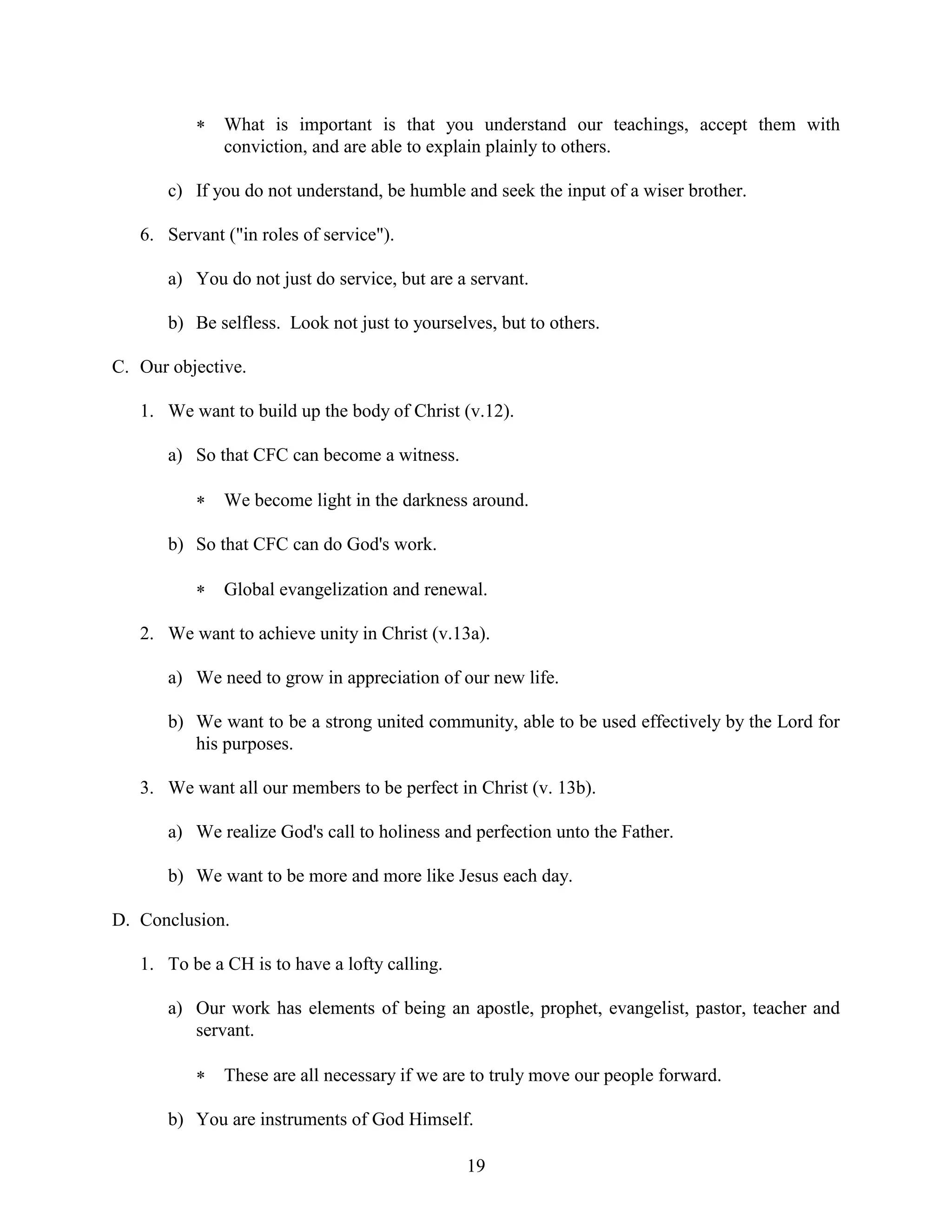 19
 What is important is that you understand our teachings, accept them with
conviction, and are able to explain plainly to others.
c) If you do not understand, be humble and seek the input of a wiser brother.
6. Servant ("in roles of service").
a) You do not just do service, but are a servant.
b) Be selfless. Look not just to yourselves, but to others.
C. Our objective.
1. We want to build up the body of Christ (v.12).
a) So that CFC can become a witness.
 We become light in the darkness around.
b) So that CFC can do God's work.
 Global evangelization and renewal.
2. We want to achieve unity in Christ (v.13a).
a) We need to grow in appreciation of our new life.
b) We want to be a strong united community, able to be used effectively by the Lord for
his purposes.
3. We want all our members to be perfect in Christ (v. 13b).
a) We realize God's call to holiness and perfection unto the Father.
b) We want to be more and more like Jesus each day.
D. Conclusion.
1. To be a CH is to have a lofty calling.
a) Our work has elements of being an apostle, prophet, evangelist, pastor, teacher and
servant.
 These are all necessary if we are to truly move our people forward.
b) You are instruments of God Himself.
 