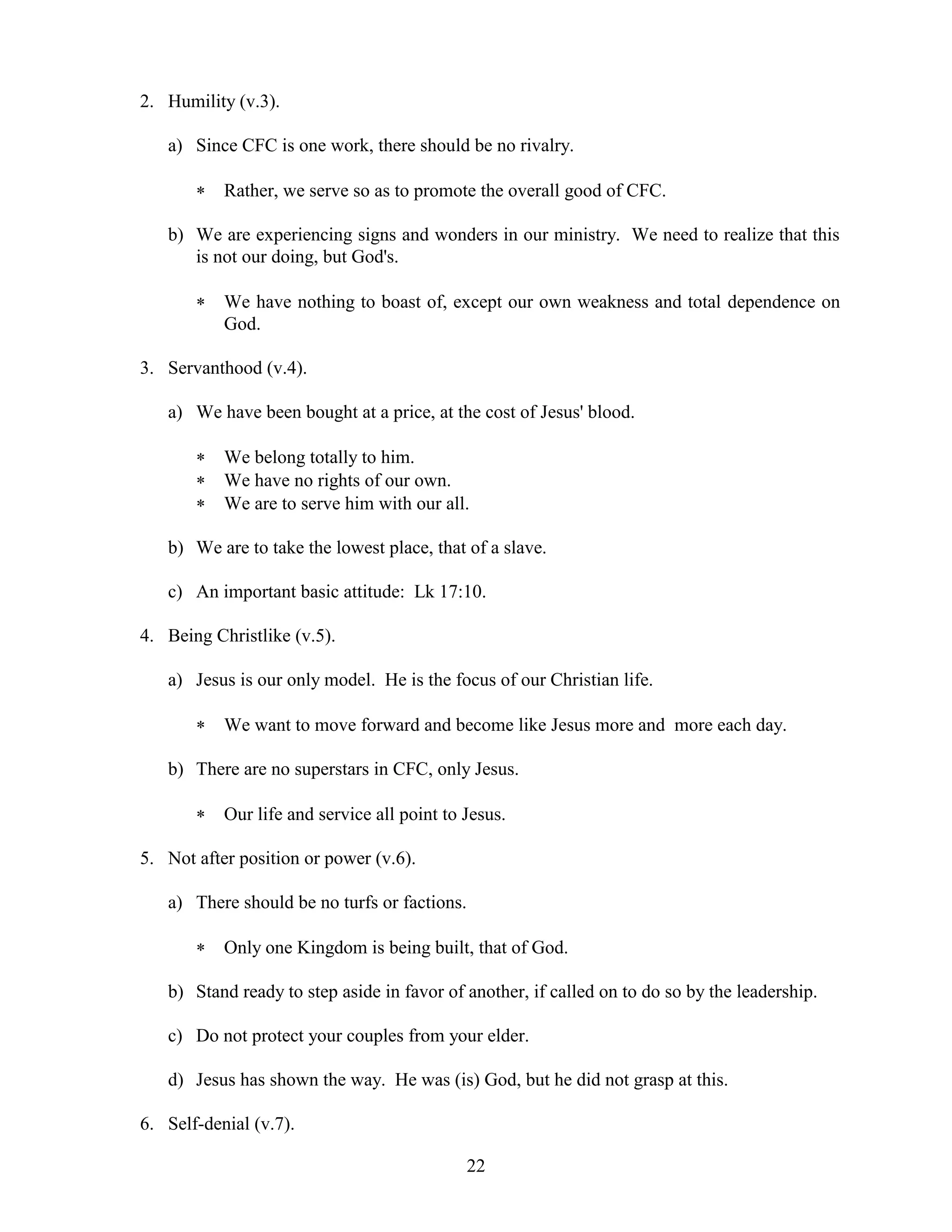 22
2. Humility (v.3).
a) Since CFC is one work, there should be no rivalry.
 Rather, we serve so as to promote the overall good of CFC.
b) We are experiencing signs and wonders in our ministry. We need to realize that this
is not our doing, but God's.
 We have nothing to boast of, except our own weakness and total dependence on
God.
3. Servanthood (v.4).
a) We have been bought at a price, at the cost of Jesus' blood.
 We belong totally to him.
 We have no rights of our own.
 We are to serve him with our all.
b) We are to take the lowest place, that of a slave.
c) An important basic attitude: Lk 17:10.
4. Being Christlike (v.5).
a) Jesus is our only model. He is the focus of our Christian life.
 We want to move forward and become like Jesus more and more each day.
b) There are no superstars in CFC, only Jesus.
 Our life and service all point to Jesus.
5. Not after position or power (v.6).
a) There should be no turfs or factions.
 Only one Kingdom is being built, that of God.
b) Stand ready to step aside in favor of another, if called on to do so by the leadership.
c) Do not protect your couples from your elder.
d) Jesus has shown the way. He was (is) God, but he did not grasp at this.
6. Self-denial (v.7).
 