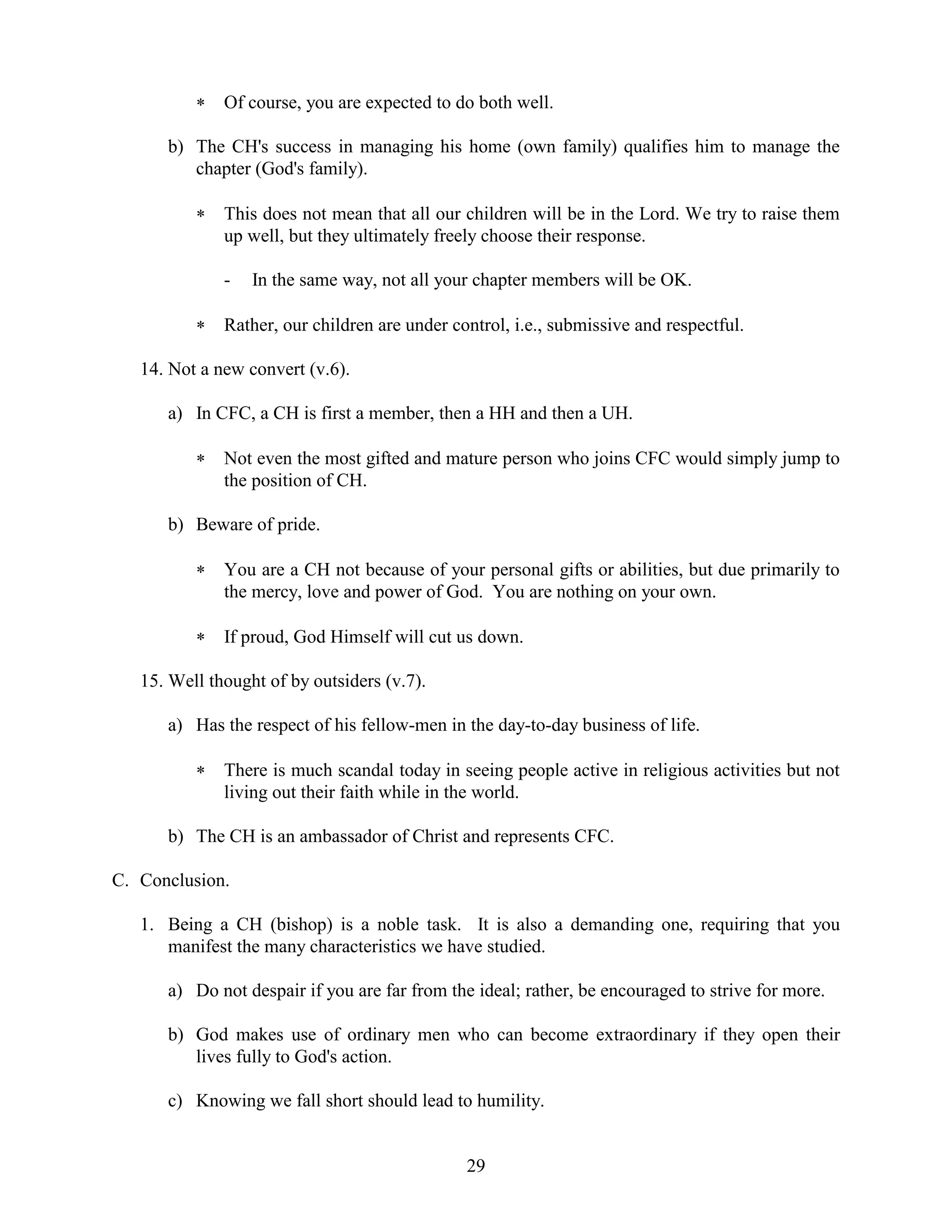29
 Of course, you are expected to do both well.
b) The CH's success in managing his home (own family) qualifies him to manage the
chapter (God's family).
 This does not mean that all our children will be in the Lord. We try to raise them
up well, but they ultimately freely choose their response.
- In the same way, not all your chapter members will be OK.
 Rather, our children are under control, i.e., submissive and respectful.
14. Not a new convert (v.6).
a) In CFC, a CH is first a member, then a HH and then a UH.
 Not even the most gifted and mature person who joins CFC would simply jump to
the position of CH.
b) Beware of pride.
 You are a CH not because of your personal gifts or abilities, but due primarily to
the mercy, love and power of God. You are nothing on your own.
 If proud, God Himself will cut us down.
15. Well thought of by outsiders (v.7).
a) Has the respect of his fellow-men in the day-to-day business of life.
 There is much scandal today in seeing people active in religious activities but not
living out their faith while in the world.
b) The CH is an ambassador of Christ and represents CFC.
C. Conclusion.
1. Being a CH (bishop) is a noble task. It is also a demanding one, requiring that you
manifest the many characteristics we have studied.
a) Do not despair if you are far from the ideal; rather, be encouraged to strive for more.
b) God makes use of ordinary men who can become extraordinary if they open their
lives fully to God's action.
c) Knowing we fall short should lead to humility.
 
