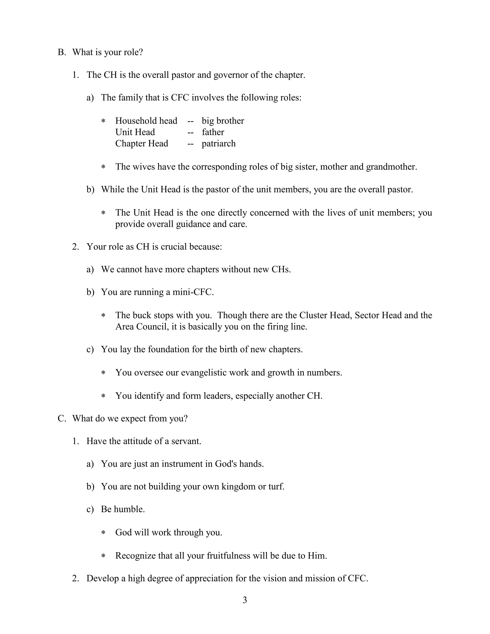 3
B. What is your role?
1. The CH is the overall pastor and governor of the chapter.
a) The family that is CFC involves the following roles:
 Household head -- big brother
Unit Head -- father
Chapter Head -- patriarch
 The wives have the corresponding roles of big sister, mother and grandmother.
b) While the Unit Head is the pastor of the unit members, you are the overall pastor.
 The Unit Head is the one directly concerned with the lives of unit members; you
provide overall guidance and care.
2. Your role as CH is crucial because:
a) We cannot have more chapters without new CHs.
b) You are running a mini-CFC.
 The buck stops with you. Though there are the Cluster Head, Sector Head and the
Area Council, it is basically you on the firing line.
c) You lay the foundation for the birth of new chapters.
 You oversee our evangelistic work and growth in numbers.
 You identify and form leaders, especially another CH.
C. What do we expect from you?
1. Have the attitude of a servant.
a) You are just an instrument in God's hands.
b) You are not building your own kingdom or turf.
c) Be humble.
 God will work through you.
 Recognize that all your fruitfulness will be due to Him.
2. Develop a high degree of appreciation for the vision and mission of CFC.
 