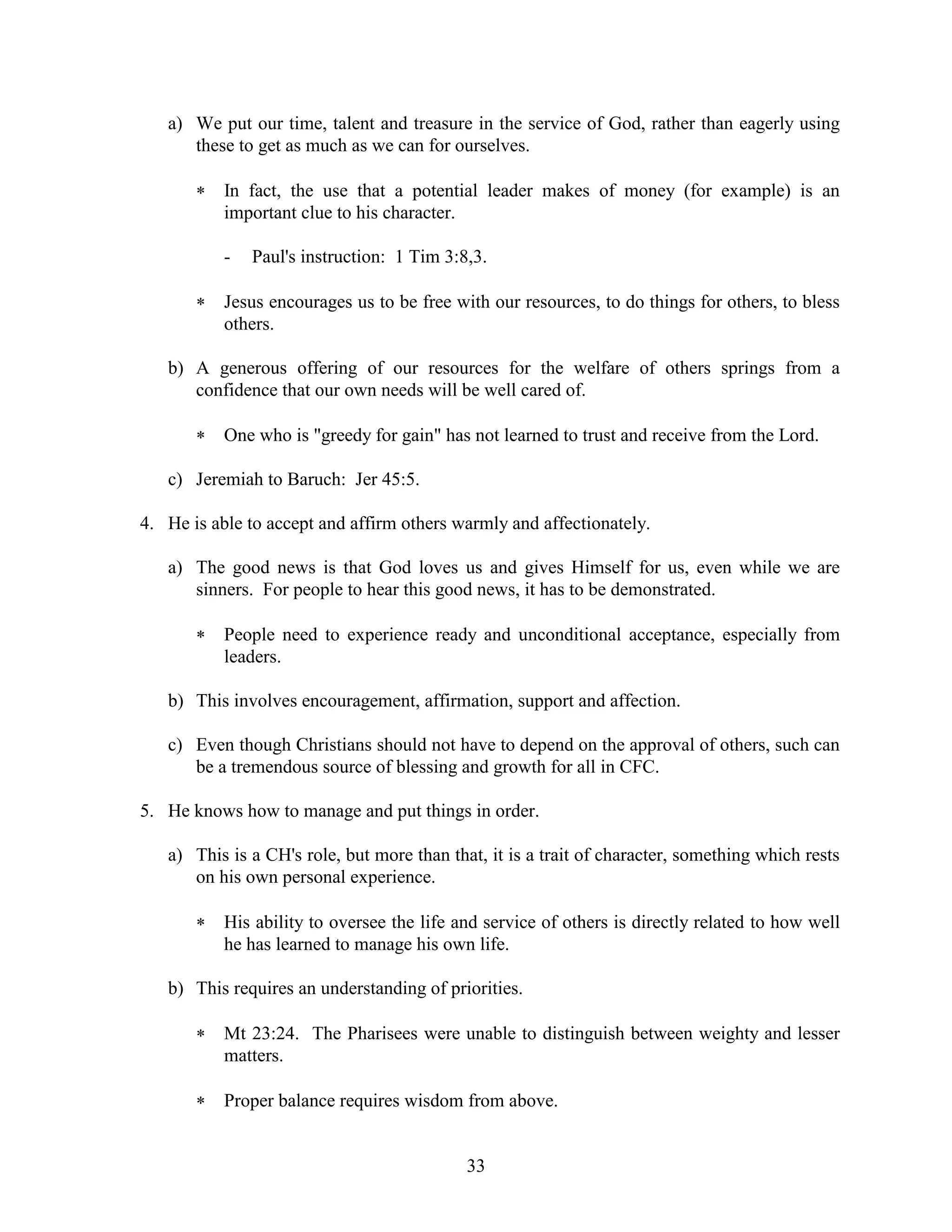 33
a) We put our time, talent and treasure in the service of God, rather than eagerly using
these to get as much as we can for ourselves.
 In fact, the use that a potential leader makes of money (for example) is an
important clue to his character.
- Paul's instruction: 1 Tim 3:8,3.
 Jesus encourages us to be free with our resources, to do things for others, to bless
others.
b) A generous offering of our resources for the welfare of others springs from a
confidence that our own needs will be well cared of.
 One who is "greedy for gain" has not learned to trust and receive from the Lord.
c) Jeremiah to Baruch: Jer 45:5.
4. He is able to accept and affirm others warmly and affectionately.
a) The good news is that God loves us and gives Himself for us, even while we are
sinners. For people to hear this good news, it has to be demonstrated.
 People need to experience ready and unconditional acceptance, especially from
leaders.
b) This involves encouragement, affirmation, support and affection.
c) Even though Christians should not have to depend on the approval of others, such can
be a tremendous source of blessing and growth for all in CFC.
5. He knows how to manage and put things in order.
a) This is a CH's role, but more than that, it is a trait of character, something which rests
on his own personal experience.
 His ability to oversee the life and service of others is directly related to how well
he has learned to manage his own life.
b) This requires an understanding of priorities.
 Mt 23:24. The Pharisees were unable to distinguish between weighty and lesser
matters.
 Proper balance requires wisdom from above.
 