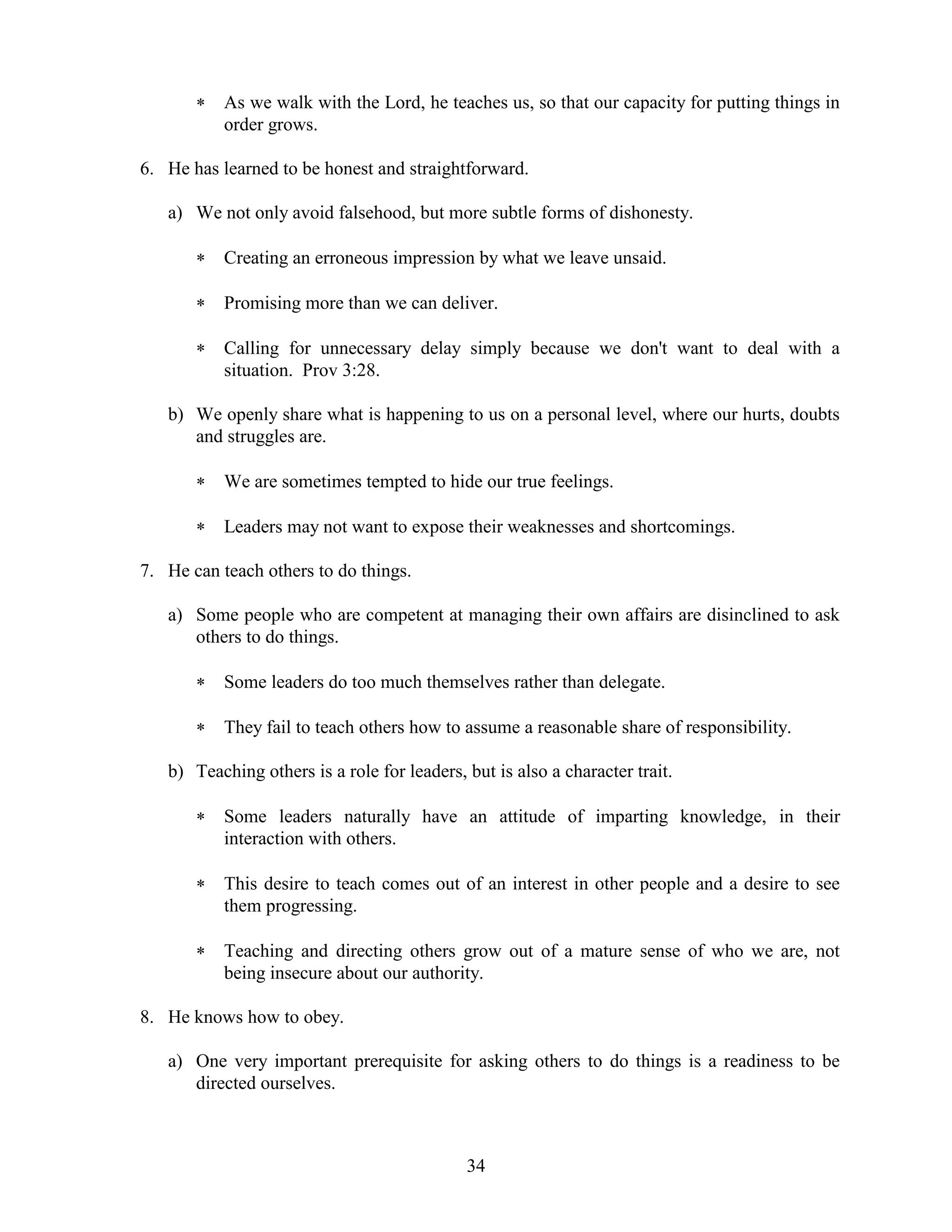 34
 As we walk with the Lord, he teaches us, so that our capacity for putting things in
order grows.
6. He has learned to be honest and straightforward.
a) We not only avoid falsehood, but more subtle forms of dishonesty.
 Creating an erroneous impression by what we leave unsaid.
 Promising more than we can deliver.
 Calling for unnecessary delay simply because we don't want to deal with a
situation. Prov 3:28.
b) We openly share what is happening to us on a personal level, where our hurts, doubts
and struggles are.
 We are sometimes tempted to hide our true feelings.
 Leaders may not want to expose their weaknesses and shortcomings.
7. He can teach others to do things.
a) Some people who are competent at managing their own affairs are disinclined to ask
others to do things.
 Some leaders do too much themselves rather than delegate.
 They fail to teach others how to assume a reasonable share of responsibility.
b) Teaching others is a role for leaders, but is also a character trait.
 Some leaders naturally have an attitude of imparting knowledge, in their
interaction with others.
 This desire to teach comes out of an interest in other people and a desire to see
them progressing.
 Teaching and directing others grow out of a mature sense of who we are, not
being insecure about our authority.
8. He knows how to obey.
a) One very important prerequisite for asking others to do things is a readiness to be
directed ourselves.
 