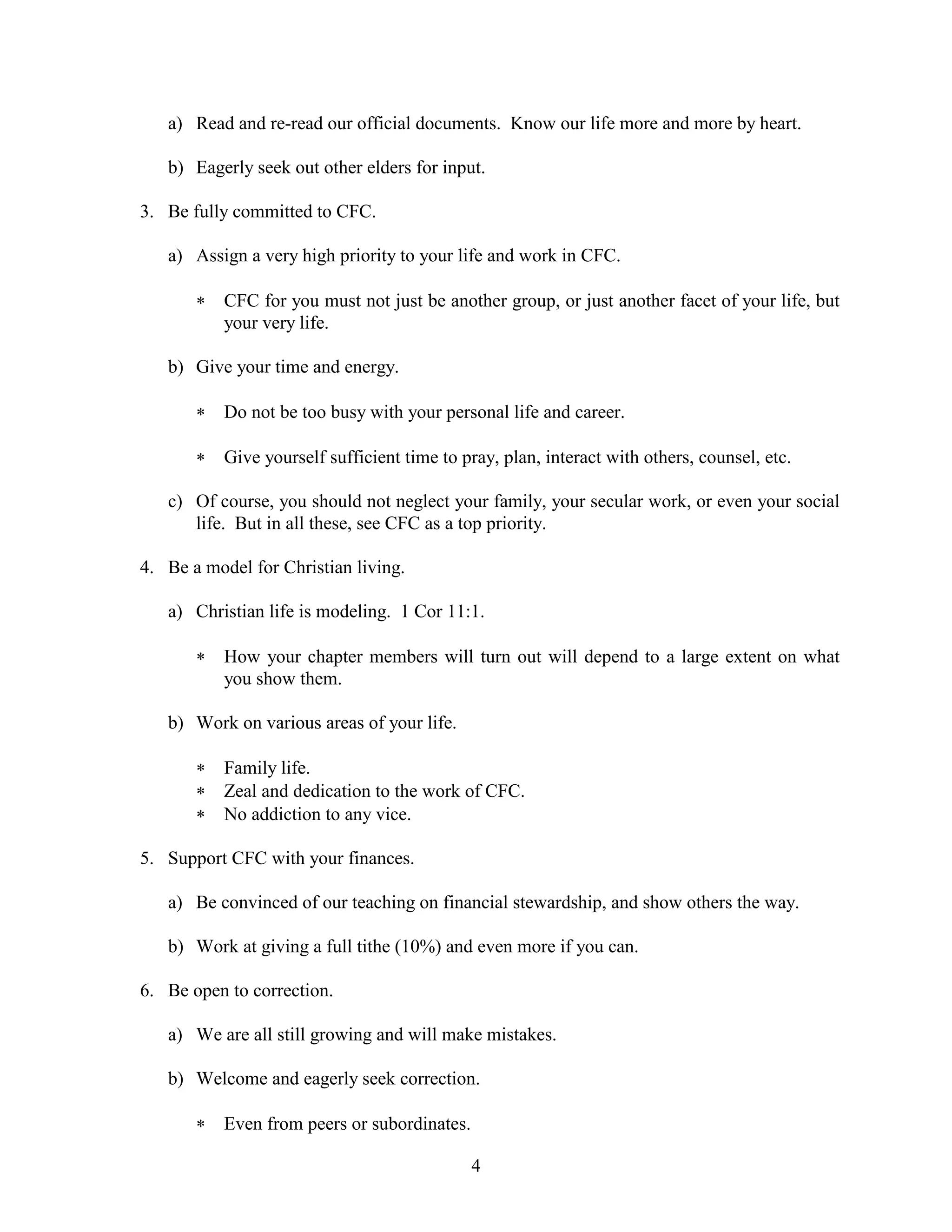 4
a) Read and re-read our official documents. Know our life more and more by heart.
b) Eagerly seek out other elders for input.
3. Be fully committed to CFC.
a) Assign a very high priority to your life and work in CFC.
 CFC for you must not just be another group, or just another facet of your life, but
your very life.
b) Give your time and energy.
 Do not be too busy with your personal life and career.
 Give yourself sufficient time to pray, plan, interact with others, counsel, etc.
c) Of course, you should not neglect your family, your secular work, or even your social
life. But in all these, see CFC as a top priority.
4. Be a model for Christian living.
a) Christian life is modeling. 1 Cor 11:1.
 How your chapter members will turn out will depend to a large extent on what
you show them.
b) Work on various areas of your life.
 Family life.
 Zeal and dedication to the work of CFC.
 No addiction to any vice.
5. Support CFC with your finances.
a) Be convinced of our teaching on financial stewardship, and show others the way.
b) Work at giving a full tithe (10%) and even more if you can.
6. Be open to correction.
a) We are all still growing and will make mistakes.
b) Welcome and eagerly seek correction.
 Even from peers or subordinates.
 