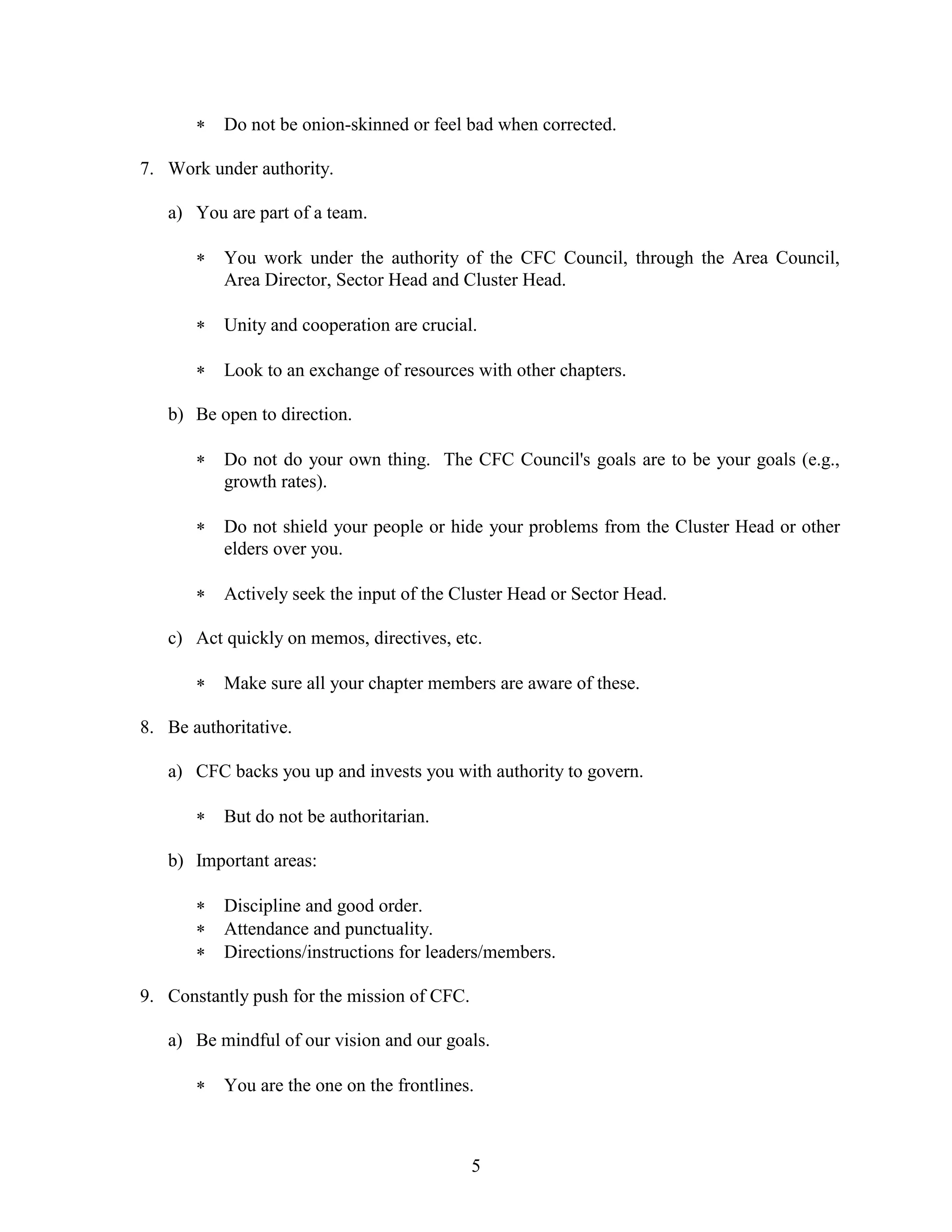 5
 Do not be onion-skinned or feel bad when corrected.
7. Work under authority.
a) You are part of a team.
 You work under the authority of the CFC Council, through the Area Council,
Area Director, Sector Head and Cluster Head.
 Unity and cooperation are crucial.
 Look to an exchange of resources with other chapters.
b) Be open to direction.
 Do not do your own thing. The CFC Council's goals are to be your goals (e.g.,
growth rates).
 Do not shield your people or hide your problems from the Cluster Head or other
elders over you.
 Actively seek the input of the Cluster Head or Sector Head.
c) Act quickly on memos, directives, etc.
 Make sure all your chapter members are aware of these.
8. Be authoritative.
a) CFC backs you up and invests you with authority to govern.
 But do not be authoritarian.
b) Important areas:
 Discipline and good order.
 Attendance and punctuality.
 Directions/instructions for leaders/members.
9. Constantly push for the mission of CFC.
a) Be mindful of our vision and our goals.
 You are the one on the frontlines.
 