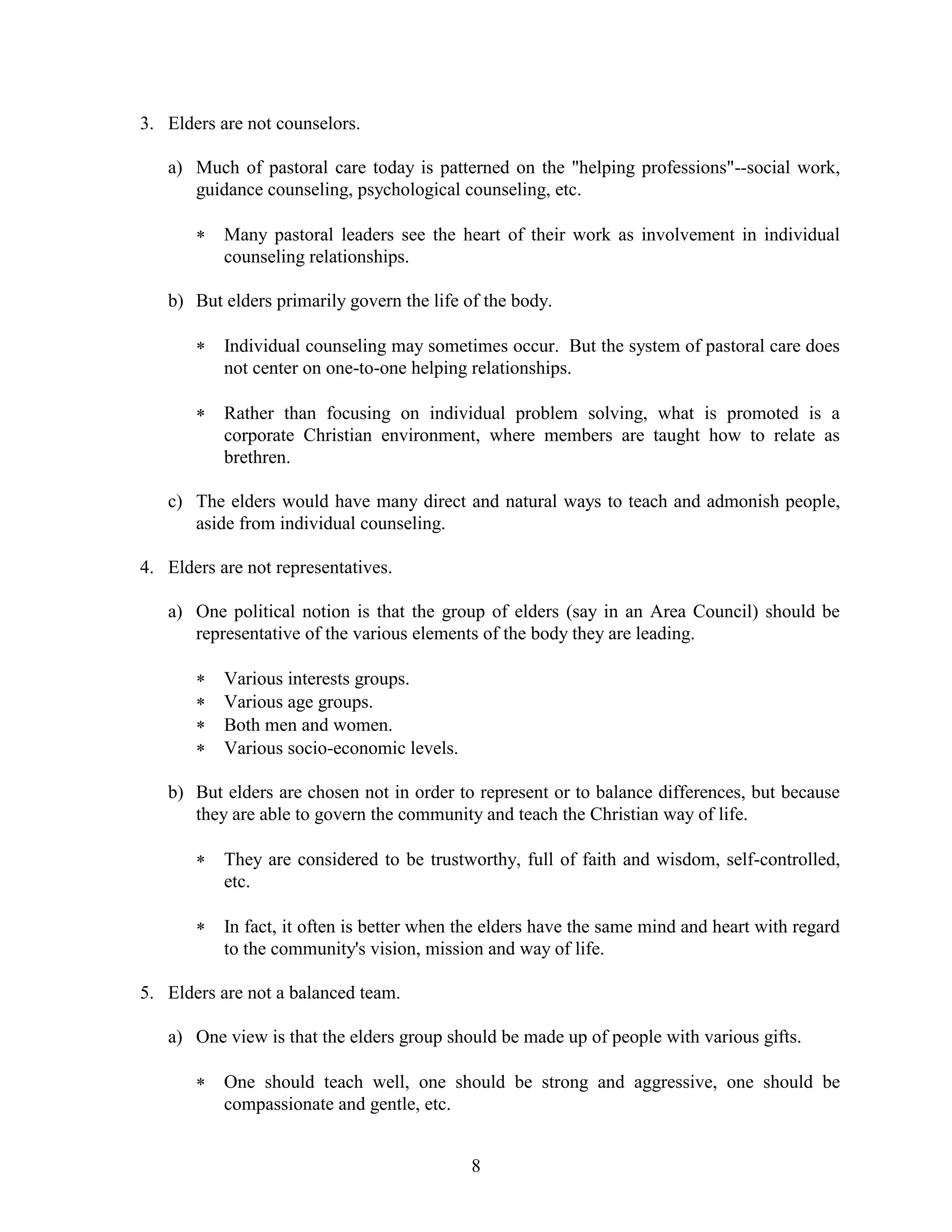 8
3. Elders are not counselors.
a) Much of pastoral care today is patterned on the "helping professions"--social work,
guidance counseling, psychological counseling, etc.
 Many pastoral leaders see the heart of their work as involvement in individual
counseling relationships.
b) But elders primarily govern the life of the body.
 Individual counseling may sometimes occur. But the system of pastoral care does
not center on one-to-one helping relationships.
 Rather than focusing on individual problem solving, what is promoted is a
corporate Christian environment, where members are taught how to relate as
brethren.
c) The elders would have many direct and natural ways to teach and admonish people,
aside from individual counseling.
4. Elders are not representatives.
a) One political notion is that the group of elders (say in an Area Council) should be
representative of the various elements of the body they are leading.
 Various interests groups.
 Various age groups.
 Both men and women.
 Various socio-economic levels.
b) But elders are chosen not in order to represent or to balance differences, but because
they are able to govern the community and teach the Christian way of life.
 They are considered to be trustworthy, full of faith and wisdom, self-controlled,
etc.
 In fact, it often is better when the elders have the same mind and heart with regard
to the community's vision, mission and way of life.
5. Elders are not a balanced team.
a) One view is that the elders group should be made up of people with various gifts.
 One should teach well, one should be strong and aggressive, one should be
compassionate and gentle, etc.
 
