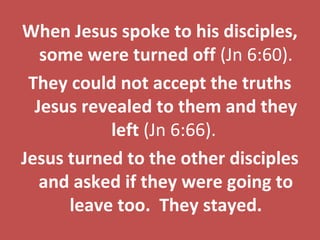 We experience
the love of God.
God's plan for restoration
can begin to happen.
in JesusWhat do we need to do?
We need to simply accept Jesus as
Lord and Savior. Rom 10:9.
God has done His part.
It is now our move.
A Final Word
When Jesus spoke to his disciples,
some were turned off (Jn 6:60).
They could not accept the truths
Jesus revealed to them and they
left (Jn 6:66).
Jesus turned to the other disciples
and asked if they were going to
leave too. They stayed.
 