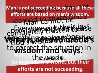 Everyone agrees that
something major is needed
to correct the situation in
the world.
Man cannot be
completely trusted to use
God's wisdom properly.
The human race has not
learned to share God's
provision with their less
fortunate members.
Man is not succeeding because all these
efforts are based on man's wisdom.
Man has made various efforts
to improve the world, but their
efforts are not succeeding.
What is needed is God's
wisdom and ways.
Isaiah 55:8 9‑
 
