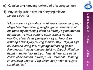 C
O
U
P
L
E
S
F
O
R
C
H
R
I
S
T
e) Kakaiba ang kanyang awtoridad o kapangyarihan.
f) May kasiguruhan siya sa Kanyang misyon.
Mateo 16:21-23.
“Mula noon ay ipinaalam na ni Jesus sa kanyang mga
alagad na dapat siyang magtungo sa Jerusalem at
magbata ng maraming hirap sa kamay ng matatanda
ng bayan, ng mga punong saserdote at ng mga
eskriba, at kanilang ipapapatay siya. Ngunit sa
ikatlong araw siya’y muling mabubuhay. Niyaya siya
ni Pedro sa isang tabi at pinagsabihan ng ganito:
Panginoon, huwag nawang itulot ng Diyos! Hindi po
dapat mangyari ito sa inyo. Ngunit hinarap siya ni
Jesus at sinabihan, “Lumayo ka, Satanas! Hadlang
ka sa aking landas. Ang iniisip mo’y hindi sa Diyos
kundi sa tao.”
 