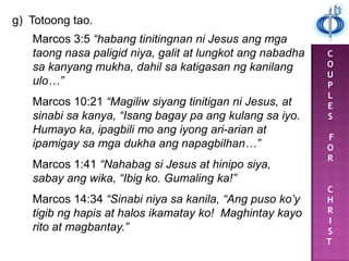 C
O
U
P
L
E
S
F
O
R
C
H
R
I
S
T
g) Totoong tao.
Marcos 3:5 “habang tinitingnan ni Jesus ang mga
taong nasa paligid niya, galit at lungkot ang nabadha
sa kanyang mukha, dahil sa katigasan ng kanilang
ulo…”
Marcos 10:21 “Magiliw siyang tinitigan ni Jesus, at
sinabi sa kanya, “Isang bagay pa ang kulang sa iyo.
Humayo ka, ipagbili mo ang iyong ari-arian at
ipamigay sa mga dukha ang napagbilhan…”
Marcos 1:41 “Nahabag si Jesus at hinipo siya,
sabay ang wika, “Ibig ko. Gumaling ka!”
Marcos 14:34 “Sinabi niya sa kanila, “Ang puso ko’y
tigib ng hapis at halos ikamatay ko! Maghintay kayo
rito at magbantay.”
 