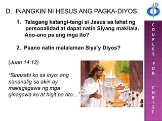 C
O
U
P
L
E
S
F
O
R
C
H
R
I
S
T
D. INANGKIN NI HESUS ANG PAGKA-DIYOS.
1. Talagang katangi-tangi si Jesus sa lahat ng
personalidad at dapat natin Siyang makilala.
Ano-ano pa ang mga ito?
2. Paano natin malalaman Siya’y Diyos?
(Juan 14:12)
“Sinasabi ko sa inyo: ang
nananalig sa akin ay
makagagawa ng mga
ginagawa ko at higit pa rito…”
 
