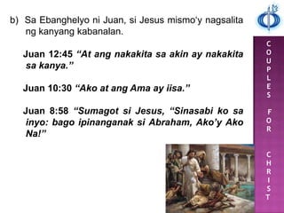 C
O
U
P
L
E
S
F
O
R
C
H
R
I
S
T
b) Sa Ebanghelyo ni Juan, si Jesus mismo„y nagsalita
ng kanyang kabanalan.
Juan 12:45 “At ang nakakita sa akin ay nakakita
sa kanya.”
Juan 10:30 “Ako at ang Ama ay iisa.”
Juan 8:58 “Sumagot si Jesus, “Sinasabi ko sa
inyo: bago ipinanganak si Abraham, Ako’y Ako
Na!”
 