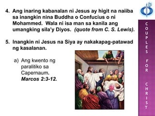 C
O
U
P
L
E
S
F
O
R
C
H
R
I
S
T
4. Ang inaring kabanalan ni Jesus ay higit na naiiba
sa inangkin nina Buddha o Confucius o ni
Mohammed. Wala ni isa man sa kanila ang
umangking sila’y Diyos. (quote from C. S. Lewis).
5. Inangkin ni Jesus na Siya ay nakakapag-patawad
ng kasalanan.
a) Ang kwento ng
paralitiko sa
Capernaum.
Marcos 2:3-12.
 