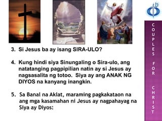 C
O
U
P
L
E
S
F
O
R
C
H
R
I
S
T
3. Si Jesus ba ay isang SIRA-ULO?
4. Kung hindi siya Sinungaling o Sira-ulo, ang
natatanging pagpipilian natin ay si Jesus ay
nagsasalita ng totoo. Siya ay ang ANAK NG
DIYOS na kanyang inangkin.
5. Sa Banal na Aklat, maraming pagkakataon na
ang mga kasamahan ni Jesus ay nagpahayag na
Siya ay Diyos:
 