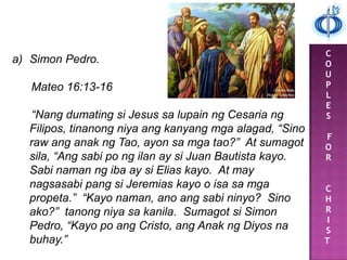 C
O
U
P
L
E
S
F
O
R
C
H
R
I
S
T
a) Simon Pedro.
Mateo 16:13-16
“Nang dumating si Jesus sa lupain ng Cesaria ng
Filipos, tinanong niya ang kanyang mga alagad, “Sino
raw ang anak ng Tao, ayon sa mga tao?” At sumagot
sila, “Ang sabi po ng ilan ay si Juan Bautista kayo.
Sabi naman ng iba ay si Elias kayo. At may
nagsasabi pang si Jeremias kayo o isa sa mga
propeta.” “Kayo naman, ano ang sabi ninyo? Sino
ako?” tanong niya sa kanila. Sumagot si Simon
Pedro, “Kayo po ang Cristo, ang Anak ng Diyos na
buhay.”
 