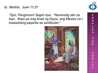 C
O
U
P
L
E
S
F
O
R
C
H
R
I
S
T
b) Martha. Juan 11:27
“Opo, Panginoon! Sagot niya. “Nananalig ako sa
inyo. Kayo po ang Anak ng Diyos, ang Mesias na I
inaasahang paparito sa sanlibutan.”
 