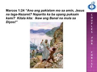 C
O
U
P
L
E
S
F
O
R
C
H
R
I
S
T
Marcos 1:24 “Ano ang pakialam mo sa amin, Jesus
na taga-Nazaret? Naparito ka ba upang puksain
kami? Kilala kita: Ikaw ang Banal na mula sa
Diyos!”
 