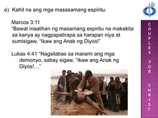 C
O
U
P
L
E
S
F
O
R
C
H
R
I
S
T
e) Kahit na ang mga masasamang espiritu.
Marcos 3:11
“Bawat inaalihan ng masamang espiritu na makakita
sa kanya ay nagpapatirapa sa harapan niya at
sumisigaw, “Ikaw ang Anak ng Diyos!”
Lukas 4:41 “Nagsilabas sa marami ang mga
demonyo, sabay sigaw, “Ikaw ang Anak ng
Diyos!…”
 