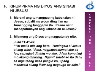 C
O
U
P
L
E
S
F
O
R
C
H
R
I
S
T
F. KINUMPIRMA NG DIYOS ANG SINABI
NI JESUS!
1. Marami ang tumanggap ng kabanalan ni
Jesus, subalit mayroon ding ilan na
tumangging tanggapin ito. Paano natin
mapapatunayan ang kabanalan ni Jesus?
2. Mismong ang Diyos ang nagpatunay nito.
Juan 11:41-42.
“”At inalis nila ang bato. Tumingala si Jesus
at ang wika, “Ama, nagpapasalamat ako sa
iyo, sapagkat dininig mo ako. Alam kong lagi
mo akong dinirinig. Ngunit sinabi ko ito dahil
sa mga taong nasa paligid ko, upang
maniwala silang Ikaw ang nagsugo sa akin.”
 