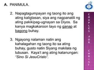 C
O
U
P
L
E
S
F
O
R
C
H
R
I
S
T
A. PANIMULA.
2. Napagtagumpayan ng taong ito ang
ating kaligtasan, siya ang nagpanatili ng
ating pakikipag-ugnayan sa Diyos. Sa
kanya magkakaroon tayo ng ganap at
bagong buhay.
3. Ngayong nalaman natin ang
kahalagahan ng taong ito sa ating
buhay, gusto natin Siyang makilala ng
lubusan. Kaya‟t ang ating katanungan:
“Sino Si JesuCristo”.
 