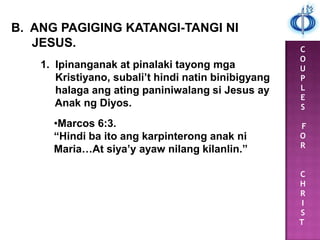 C
O
U
P
L
E
S
F
O
R
C
H
R
I
S
T
B. ANG PAGIGING KATANGI-TANGI NI
JESUS.
1. Ipinanganak at pinalaki tayong mga
Kristiyano, subali’t hindi natin binibigyang
halaga ang ating paniniwalang si Jesus ay
Anak ng Diyos.
•Marcos 6:3.
“Hindi ba ito ang karpinterong anak ni
Maria…At siya’y ayaw nilang kilanlin.”
 