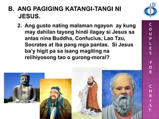 C
O
U
P
L
E
S
F
O
R
C
H
R
I
S
T
B. ANG PAGIGING KATANGI-TANGI NI
JESUS.
2. Ang gusto nating malaman ngayon ay kung
may dahilan tayong hindi ilagay si Jesus sa
antas nina Buddha, Confucius, Lao Tzu,
Socrates at iba pang mga pantas. Si Jesus
ba’y higit pa sa isang magiting na
relihiyosong tao o gurong-moral?
 