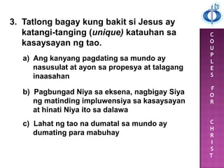 C
O
U
P
L
E
S
F
O
R
C
H
R
I
S
T
3. Tatlong bagay kung bakit si Jesus ay
katangi-tanging (unique) katauhan sa
kasaysayan ng tao.
a) Ang kanyang pagdating sa mundo ay
nasusulat at ayon sa propesya at talagang
inaasahan
b) Pagbungad Niya sa eksena, nagbigay Siya
ng matinding impluwensiya sa kasaysayan
at hinati Niya ito sa dalawa
c) Lahat ng tao na dumatal sa mundo ay
dumating para mabuhay
 