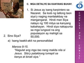 C
O
U
P
L
E
S
F
O
R
C
H
R
I
S
T
C. MGA DETALYE SA KANYANG BUHAY.
1. Si Jesus ay isang karpintero sa
Nazaret. Sa loob ng tatlong taon
siya‟y naging manlalakbay na
mangangaral. Hindi man Siya
nalayo ng 100 milya sa kanyang
kabahayan. Hindi siya nakapunta
sa mga lungsod na ang
populasyon ay mahigit sa
50,000.2. Sino Siya?
a) Isang kaakit-akit na personalidad
Marcos 9:15.
“Nagulat ang mga tao nang makita nila si
Jesus. Sila’y patakbong lumapit sa
kanya at binati siya.”
 