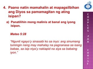 C
O
U
P
L
E
S
F
O
R
C
H
R
I
S
T
4. Paano natin mamahalin at mapagsilbihan
ang Diyos sa pamamagitan ng ating
isipan?
a) Panatilihin mong malinis at banal ang iyong
isipan.
Mateo 5:28
“Ngunit ngayo’y sinasabi ko sa inyo: ang sinumang
tumingin nang may mahalay na pagnanasa sa isang
babae, sa isip niya’y nakiapid na siya sa babaing
iyon.”
 
