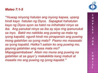 C
O
U
P
L
E
S
F
O
R
C
H
R
I
S
T
Mateo 7:1-5
“Huwag ninyong hatulan ang inyong kapwa, upang
hindi kayo hatulan ng Diyos. Sapagkat hahatulan
kayo ng Diyos ayon sa hatol na inihahatol ninyo sa
iba. Ang panukat ninyo sa iba ay siya ring ipanunukat
sa inyo. Bakit mo nakikita ang puwing sa mata ng
iyong kapatid, ngunit hindi mo pinapansin ang puwing
mong gatahilan sa iyong mata? Paano mo masasabi
sa iyong kapatid, Halika’t aalisin ko ang puwing mo,
gayong gatahilan ang nasa mata mo?
Mapagpaimbabaw! Alisin mo muna ang puwing na
gatahilan at sa gayo’y makakikita kang mabuti at
maaalis mo ang puwing ng iyong kapatid.”
 