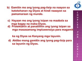 C
O
U
P
L
E
S
F
O
R
C
H
R
I
S
T
b) Gamitin mo ang iyong pag-iisip na naayon sa
katotohanan ng Diyos at hindi naaayon sa
pamamaraan ng mundo.
c) Hayaan mo ang iyong isipan na maabala sa
mga bagay na maka-Diyos.
d) Protektahin at panatilihin ang iyong isipan sa
mga masasamang impluwensiya para magamit
ka ng Diyos sa Kanyang mga layunin.
d) Aktibo mong gamitin ang iyong pag-iisip para
sa layunin ng Diyos.
 