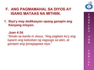 C
O
U
P
L
E
S
F
O
R
C
H
R
I
S
T
F. ANG PAGMAMAHAL SA DIYOS AY
ISANG MATAAS NA MITHIIN.
1. Siya’y may dedikasyon upang ganapin ang
Kanyang misyon.
Juan 4:34.
“Sinabi sa kanila ni Jesus, “Ang pagkain ko’y ang
tuparin ang kalooban ng nagsugo sa akin, at
ganapin ang ipinagagawa niya.”
 