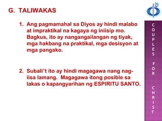 C
O
U
P
L
E
S
F
O
R
C
H
R
I
S
T
1. Ang pagmamahal sa Diyos ay hindi malabo
at impraktikal na kagaya ng iniisip mo.
Bagkus, ito ay nangangailangan ng tiyak,
mga hakbang na praktikal, mga desisyon at
mga pangako.
G. TALIWAKAS
2. Subali’t ito ay hindi magagawa nang nag-
iisa lamang. Magagawa itong posible sa
lakas o kapangyarihan ng ESPIRITU SANTO.
 