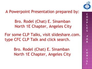 A Powerpoint Presentation prepared by:
Bro. Rodel (Chat) E. Sinamban
North 1E Chapter, Angeles City
For some CLP Talks, visit slideshare.com.
type CFC CLP Talk and click search.
Bro. Rodel (Chat) E. Sinamban
North 1E Chapter, Angeles City
C
O
U
P
L
E
S
F
O
R
C
H
R
I
S
T
 