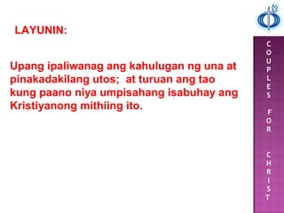 C
O
U
P
L
E
S
F
O
R
C
H
R
I
S
T
LAYUNIN:
Upang ipaliwanag ang kahulugan ng una at
pinakadakilang utos; at turuan ang tao
kung paano niya umpisahang isabuhay ang
Kristiyanong mithiing ito.
 