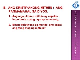 C
O
U
P
L
E
S
F
O
R
C
H
R
I
S
T
B. ANG KRISTIYANONG MITHIIN : ANG
PAGMAMAHAL SA DIYOS.
1. Ang mga uliran o mithiin ay napaka-
importante upang tayo ay sumulong.
2. Bilang Kristiyano sa mundo, ano dapat
ang ating maging mithiin?
 