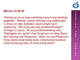 C
O
U
P
L
E
S
F
O
R
C
H
R
I
S
T
Marcos 12:28-30
“Narinig ng isa sa mga eskribang naroon ang kanilang
pagtatalo. Natanto niyang mahusay ang pagkasagot
ni Jesus sa mga Saduseo, kaya lumapit siya’t
nagtanong, “Alin pong utos ang pinakamahalaga?”
Sumagot si Jesus, “Ito ang pinakamahalang utos,
‘Pakinggan mo, Israel!’ Ang Panginoon na ating Diyos-
Siya lamang ang Panginoon. Ibigin mo ang Panginoon
mong Diyos nang buong puso, nang buong kaluluwa,
nang buong pag-iisip, at nang buong lakas.”
 