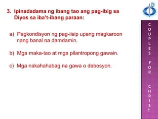 C
O
U
P
L
E
S
F
O
R
C
H
R
I
S
T
3. Ipinadadama ng ibang tao ang pag-ibig sa
Diyos sa iba’t-ibang paraan:
a) Pagkondisyon ng pag-iisip upang magkaroon
nang banal na damdamin.
b) Mga maka-tao at mga pilantropong gawain.
c) Mga nakahahabag na gawa o debosyon.
 