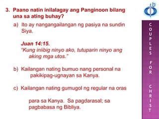 C
O
U
P
L
E
S
F
O
R
C
H
R
I
S
T
3. Paano natin inilalagay ang Panginoon bilang
una sa ating buhay?
a) Ito ay nangangailangan ng pasiya na sundin
Siya.
Juan 14:15.
“Kung iniibig ninyo ako, tutuparin ninyo ang
aking mga utos.”
b) Kailangan nating bumuo nang personal na
pakikipag-ugnayan sa Kanya.
c) Kailangan nating gumugol ng regular na oras
para sa Kanya. Sa pagdarasal; sa
pagbabasa ng Bibliya.
 