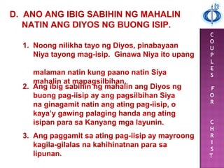 C
O
U
P
L
E
S
F
O
R
C
H
R
I
S
T
D. ANO ANG IBIG SABIHIN NG MAHALIN
NATIN ANG DIYOS NG BUONG ISIP.
1. Noong nilikha tayo ng Diyos, pinabayaan
Niya tayong mag-isip. Ginawa Niya ito upang
malaman natin kung paano natin Siya
mahalin at mapagsilbihan.
2. Ang ibig sabihin ng mahalin ang Diyos ng
buong pag-iisip ay ang pagsilbihan Siya
na ginagamit natin ang ating pag-iisip, o
kaya’y gawing palaging handa ang ating
isipan para sa Kanyang mga layunin.
3. Ang paggamit sa ating pag-iisip ay mayroong
kagila-gilalas na kahihinatnan para sa
lipunan.
 