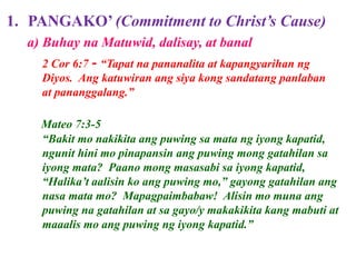 1. PANGAKO’ (Commitment to Christ’s Cause)
2 Cor 6:7 - “Tapat na pananalita at kapangyarihan ng
Diyos. Ang katuwiran ang siya kong sandatang panlaban
at pananggalang.”
Mateo 7:3-5
“Bakit mo nakikita ang puwing sa mata ng iyong kapatid,
ngunit hini mo pinapansin ang puwing mong gatahilan sa
iyong mata? Paano mong masasabi sa iyong kapatid,
“Halika’t aalisin ko ang puwing mo,” gayong gatahilan ang
nasa mata mo? Mapagpaimbabaw! Alisin mo muna ang
puwing na gatahilan at sa gayo/y makakikita kang mabuti at
maaalis mo ang puwing ng iyong kapatid.”
a) Buhay na Matuwid, dalisay, at banal
 