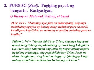 2. PURSIGI (Zeal). Pagiging payak ng
hangarin. Kasigasigan.
2Cor 5:15 - “Namatay siya para sa lahat upang ang mga
nabubuhay ngayon ay huwag nang mabuhay para sa sarili,
kundi para kay Cristo na namatay at muling nabuhay para sa
kanila.”
Filipos 3:7-8 - “Ngunit dahil kay Cristo, ang mga bagay na
maari kong ibilang na pakinabang ay inari kong kalugihan.
Oo, inari kong kalugihan ang lahat ng bagay bilang kapalit
ng lalong mahalaga, ang pagkakilala kay Cristo Jesus na
aking Panginoon. Ang lahat ng bagay ay ipinalagay kong
walang kabuluhan makamtan ko lamang si Cristo.”
a) Buhay na Matuwid, dalisay, at banal
 