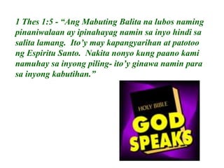 1 Thes 1:5 - “Ang Mabuting Balita na lubos naming
pinaniwalaan ay ipinahayag namin sa inyo hindi sa
salita lamang. Ito’y may kapangyarihan at patotoo
ng Espiritu Santo. Nakita nonyo kung paano kami
namuhay sa inyong piling- ito’y ginawa namin para
sa inyong kabutihan.”
 