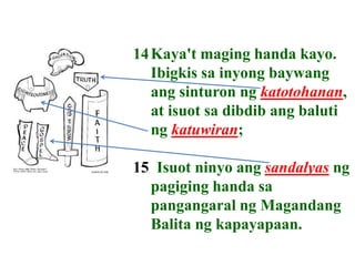 14Kaya't maging handa kayo.
Ibigkis sa inyong baywang
ang sinturon ng katotohanan,
at isuot sa dibdib ang baluti
ng katuwiran;
15 Isuot ninyo ang sandalyas ng
pagiging handa sa
pangangaral ng Magandang
Balita ng kapayapaan.
 