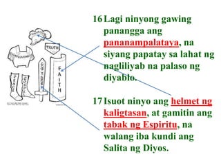 16Lagi ninyong gawing
panangga ang
pananampalataya, na
siyang papatay sa lahat ng
nagliliyab na palaso ng
diyablo.
17Isuot ninyo ang helmet ng
kaligtasan, at gamitin ang
tabak ng Espiritu, na
walang iba kundi ang
Salita ng Diyos.
 