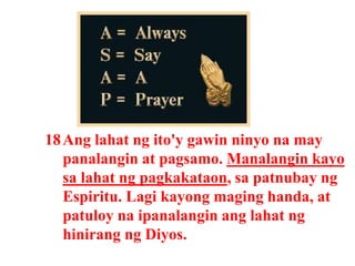 18Ang lahat ng ito'y gawin ninyo na may
panalangin at pagsamo. Manalangin kayo
sa lahat ng pagkakataon, sa patnubay ng
Espiritu. Lagi kayong maging handa, at
patuloy na ipanalangin ang lahat ng
hinirang ng Diyos.
 