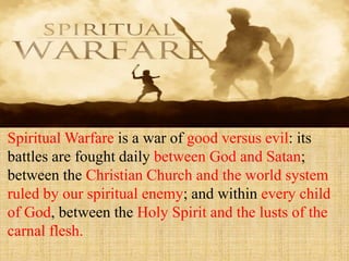 Spiritual Warfare is a war of good versus evil: its
battles are fought daily between God and Satan;
between the Christian Church and the world system
ruled by our spiritual enemy; and within every child
of God, between the Holy Spirit and the lusts of the
carnal flesh.
 