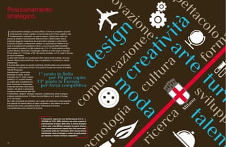 16
I
l posizionamento strategico ha messo Milano di fronte ai competitor nazionali
e internazionali, europei e globali, ne ha misurato punti di forza, qualità e aree
di miglioramento. I parametri sui quali si basano i ranking sono indici che
provano a valutare il funzionamento delle economie e delle società urbane,
analizzate leggendo l’andamento dei diversi settori strategici e confrontando
le opinioni di abitanti, professionisti, visitatori. La performance di Milano è una
storia di eccellenze che guardano al futuro. La sua forza sta infatti soprattutto
nella capacità innovativa. La città si piazza tra il 1° e il 7° posto insieme a Parigi,
Londra, Monaco, Stoccolma, Copenhagen e Berlino. Al primo posto in Italia per
Pil pro capite, al 7° in Europa, al 30° del ranking mondiale, è al 13° posto in Europa
per forza competitiva.
Le altre carte vincenti sono questione di DNA: settore moda e design, terza per
fatturato. Stessa piazza anche per l’arte e lo spettacolo, il commercio e i servizi
professionali.
È la prima della classe nel vecchio continente nell’information and comunication
technology. Un altro pezzo di futuro: è la quarta in Europa per numero di studenti
nell’alta formazione.
Impressionanti i numeri della
tecnologia: si oscilla, ancora
in Europa, tra il 2° posto (numero
addetti) e il 5° (numero brevetti).
La qualità delle competenze che
fanno funzionare il meccanismo
è descritta dall’indice della classe
creativa, che stima in percentuale
l’incidenza nell’economia della città
di imprenditori, dirigenti, manager, ricercatori, professionisti, artisti e artigiani
a elevata specializzazione. E l’indice dice che Milano è al 6° posto in Europa,
al 10° nel mondo.
Ma il dato certamente più indicativo, per il quale non esiste alcun indice specifico,
è la capacità del sistema Milano di saper competere in ogni settore con le altre
metropoli del mondo, piazzandosi sempre nelle posizioni di vertice.
Una caratteristica unica: sempre fra le prime.
Il documento approvato con Deliberazione di G.C. n.
103/2008 del 18.01.2008, definisce una prima proposta di
posizionamento strategico della città, la visione strategica
a dieci anni, come Milano immagina il proprio futuro e
come intende posizionarsi rispetto alle città concorrenti,
in particolar modo per l’attrazione delle risorse esterne
individuando i driver di sviluppo e i settori sui quali puntare
per rimanere e divenire territorio competitivo.
Posizionamento
strategico.
 