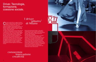 Driver. Tecnologia,
formazione,
coesione sociale.
C
he cos’è un driver? Non è un ragazzo che porta a
spasso le modelle durante la settimana della moda,
piuttosto è la settimana della moda. I driver sono
i motori che muovono la città, sono i momenti e le
eccellenze che spingono economicamente il territorio e ne
plasmano l’immagine. La settimana della moda, dunque
la moda, il salone del mobile quindi il design, l’Università,
La Scala, il Piccolo Teatro, Brera…
Tutti mattoni di edifici più grandi e che non basta osservare
in un elenco per comprenderne la portata su larga scala.
A questo servono i driver. I driver sono spaziose categorie
dove si incastrano per generi vocazioni e attività, aspetti
economici e culturali. Spesso sono tratti caratteristici
delle città, altre volte sono il frutto più artificiale e voluto
di investimenti mirati e lungimiranti. All’interno di un
posizionamento strategico i driver sono elemento centrale
del meccanismo. Da un lato descrivono il funzionamento
del soggetto città, dall’altro sono le leve da manovrare
per modificare le tendenze di sviluppo, correggere il tiro,
scegliere dove investire e se investire. L’obiettivo del
posizionamento è insomma ragionare su come distribuire
le risorse.
Nel caso del posizionamento di Milano, i driver presi in
considerazione sono stati ad esempio qualità della vita,
ricerca e sviluppo, talenti e capitale umano, alta formazione,
tecnologia, imprenditorialità, internazionalizzazione,
coesione sociale e sostenibilità.
Sono stati individuati gli elementi di forza e, in certi casi,
i punti critici. Posizionare una città significa anche
individuare i driver più solidi. Nel caso di Milano tre si sono
rivelati i pilastri. La tecnologia, l’alta formazione e settori
creativi e ad alta innovazione. Un punto fermo è che la
competizione tra città si sta focalizzando sui principali
driver di sviluppo dell’economia della conoscenza e della
creatività, capaci di garantire innovazione continua. Un altro
è che le città, che sempre più si troveranno in competizione,
dovranno puntare con decisione all’eccellenza nei
settori e nei driver di sviluppo che avranno scelto come
caratterizzanti il proprio posizionamento.
30
 