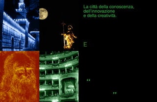 33
La città della conoscenza,
dell’innovazione
e della creatività.
E
cco i tre sostantivi che definiscono oggi il
posizionamento di Milano e forse qualcosa di più.
Milano abituata a essere nel mondo un po’ più avanti
dell’Italia e dell’Italia avanguardia. Quasi un driver a sé,
città non piccola ma agile che tiene testa a tutte le grandi
del continente e non solo.
Nell’era post industriale il suo futuro si gioca molto su di
un grande passato, su di una ricchezza di cultura e lavoro
condita da un quid geniale che rimane come un’eredità
segreta di Da Vinci e dei grandi uomini che l’hanno
abitata. Genialità che si esprime anche nell’economia
della creatività che si nutre di libri e progetti negli undici
poli universitari dove studiano 181.000 studenti con un
trend in aumento per gli studenti stranieri (dati MIUR 2009
- 2010). Investire su di loro, inventando una città capace
di trattenere il loro talento oltre la laurea e destinando le
giuste risorse per ricerca e sviluppo, significa giocare
d’anticipo.
Perché se è vero che l’estro è prezioso per Milano, è giusto
che Milano dell’estro se ne prenda cura. In questo il piano
di posizionamento strategico è chiaro.
Il futuro sta nell’occasione di tenersi strette le teste migliori
che, come Leonardo, cercano fiducia ed energie per
realizzare i propri progetti. Si può cominciare nel frattempo
occupandosi di tenere accesa per loro la città attraverso
l’arte e la cultura.
Per loro come per i professionisti già affermati che in studi,
loft e atelier sono la forza lavoro di un’industria dinamica
dai numeri impressionanti.
La sette giorni del Salone del Mobile da sola ha un valore
stimato 250.000.000 di euro.
Un settore che attraverso l’export genera 7 miliardi di euro.
Moda. Nel 2010 sono nate 342 nuove aziende, quasi una
al giorno. Il valore del settore si aggira attorno agli
8 miliardi di euro e dà lavoro a 45.000 addetti (dati Cam.
Com. 2009). C’è anche la tecnologia, con il settore ICT
che dal 2000 al 2005 è cresciuto del 161%. Accendere
la città anche per i milioni di visitatori che ogni anno la
attraversano, un mercato esigente che si aspetta un
settore turistico all’altezza. C’è uno straordinario patrimonio
artistico di cui il Museo del ‘900 è soltanto l’aperitivo.
E adesso, tra un attimo, c’è l’opportunità dell’Expo 2015
con i suoi 20.000.000 di visitatori previsti e la nascita
di 61.000 posti di lavoro all’anno (dati “Impatto dell’Expo
Milano 2015 sull’economia italiana”, Università Bocconi
2010) .
 