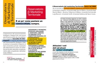 106 indicatori monitorati
42 studi e ranking monitorati
40 41
L’Osservatorio del marketing Territoriale nasce nel 2008
da un accordo tra Comune di Milano, Camera di Commercio e Sistema
Universitario cittadino: Università degli Studi di Milano, Università degli
Studi di Milano – Bicocca, Politecnico di Milano, Università Commerciale
Luigi Bocconi, Università IULM, Università Cattolica del Sacro Cuore.
Datostupefacenteintempidicrisi:
1impresaesterasu3aprirebbe
unasedeaMilano,
cosìcomeil35%diquelleitaliane.
Altissimi i voti
dati ad alcuni
dei settori strategici.
Un bel 9 allo shopping, 8,5 alla vita notturna, 8 a musei,
eventi sportivi ed enogastronomia. Moltissimi
vorrebbero viverci. L’identikit dell’aspirante
milanese? Italiano di regioni non limitrofe, stranieri
soprattutto provenienti da paesi ispanici e latini, in media
giovani dai 25 ai 35 anni.
Un’intesa innovativa raggiunta con tutto il sistema
per restituire all’Amministrazione, al sistema
Milano e agli stakeholder strumenti per “leggersi”,
leggere e orientarsi nel mercato globale e che già ha
prodotto i primi risultati. Il primo rapporto,
presentato durante il convegno I
Want Mi di fronte a 300 soggetti
rilevanti del territorio, ha offerto
indicazioni molto incoraggianti
sulla competitività di Milano. Il
40% dei visitatori, lavoratori e turisti ritiene che
l’offerta della città sia al di sopra delle attese. Altro
dato sensibile riguarda i talenti: il 57% dei giovani
intervistati vorrebbe volentieri trasferirsi a studiare.
Tutti attratti dall’eccellenza dell’offerta universitaria,
dalla massiccia presenza di centri di ricerca e dalle
numerose opportunità di lavoro.
È un po’ come puntare un
cannocchiale, sempre.
L’esperienza del posizionamento
strategico insegna che una buona
pianificazione parte da una sistema-
tica e organica raccolta di infor-
mazioni. In seguito alla definizione
del Posizionamento Strategico infatti
è emersa la necessità di disporre di
basi conoscitive puntuali, necessarie
alla elaborazione di azioni di marke-
ting territoriale destinate al potenzia-
mento della competitività e dell’attrat-
tività di Milano.
AGGIORNARE IL PATRIMONIO
STATISTICO, ANALIZZARE
IL TERRITORIO, I BISOGNI,
LE PRINCIPALI CITTÀ
COMPETITOR (NAZIONALI ED
INTERNAZIONALI)
E INDIVIDUARE “BUONE
PRATICHE”, COSTRUIRE
UN SISTEMA DI INDICI
AGGIORNATI CHE
SOSTENGANO E GUIDINO
LA COMUNICAZIONE MIRATA
DELLA CITTÀ, IN ITALIA
E ALL’ESTERO.
PARTENDO DA UNA GRANDE
RISORSA DELLA CITTÀ
OVVERO IL PATRIMONIO
UNIVERSITARIO.
Osservatorio
di Marketing
Territoriale
 